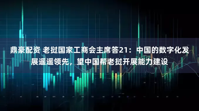 鼎豪配资 老挝国家工商会主席答21：中国的数字化发展遥遥领先，望中国帮老挝开展能力建设
