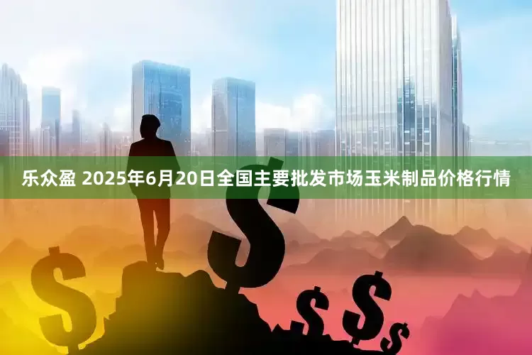 乐众盈 2025年6月20日全国主要批发市场玉米制品价格行情