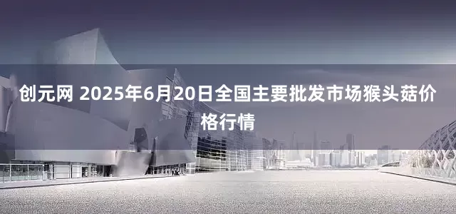 创元网 2025年6月20日全国主要批发市场猴头菇价格行情