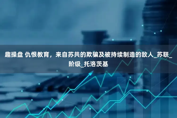趣操盘 仇恨教育，来自苏共的欺骗及被持续制造的敌人_苏联_阶级_托洛茨基