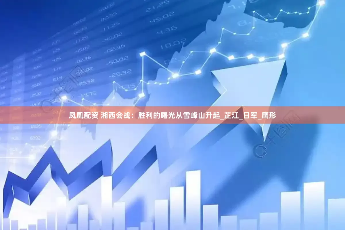 凤凰配资 湘西会战：胜利的曙光从雪峰山升起_芷江_日军_鹰形