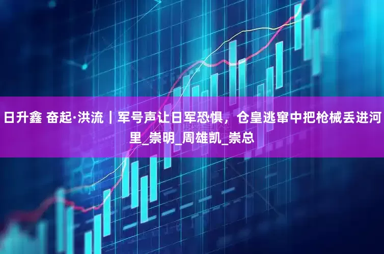 日升鑫 奋起·洪流｜军号声让日军恐惧，仓皇逃窜中把枪械丢进河里_崇明_周雄凯_崇总