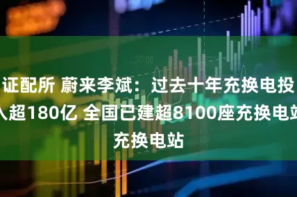 证配所 蔚来李斌：过去十年充换电投入超180亿 全国已建超8100座充换电站