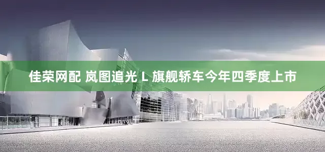 佳荣网配 岚图追光 L 旗舰轿车今年四季度上市