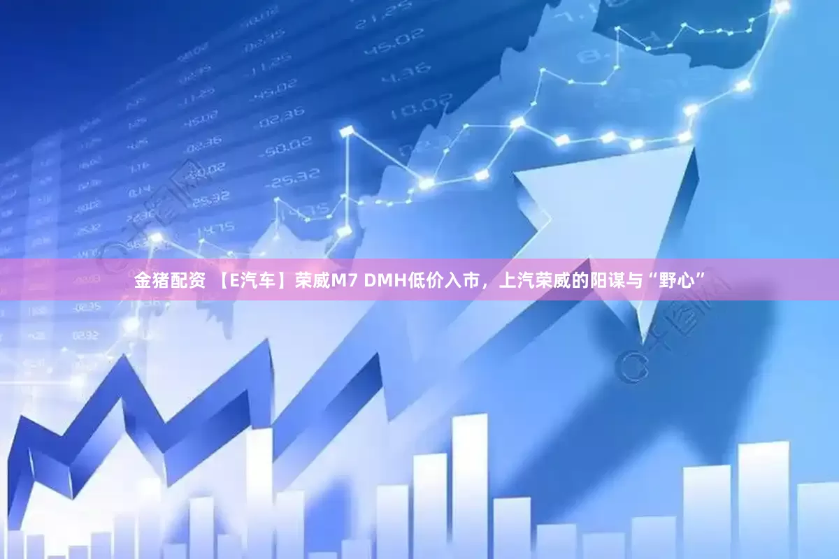 金猪配资 【E汽车】荣威M7 DMH低价入市，上汽荣威的阳谋与“野心”