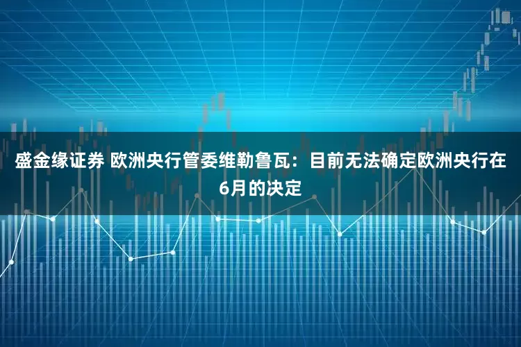 盛金缘证券 欧洲央行管委维勒鲁瓦：目前无法确定欧洲央行在6月的决定