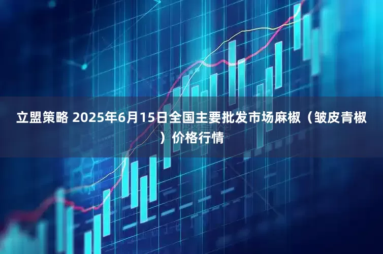 立盟策略 2025年6月15日全国主要批发市场麻椒（皱皮青椒）价格行情