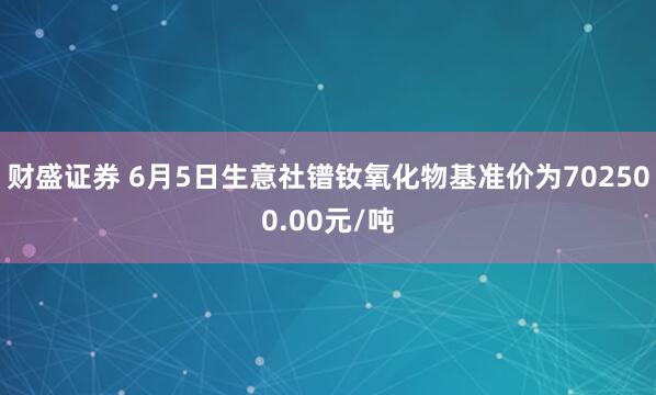 财盛证券 6月5日生意社镨钕氧化物基准价为702500.00元/吨