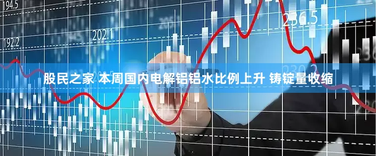 股民之家 本周国内电解铝铝水比例上升 铸锭量收缩