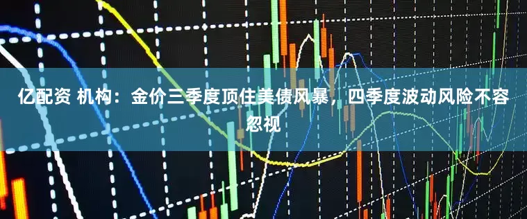 亿配资 机构：金价三季度顶住美债风暴，四季度波动风险不容忽视